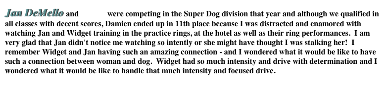 Jan DeMello and Widget were competing in the Super Dog division that year and although we qualified in all classes with decent scores, Damien ended up in 11th place because I was distracted and enamored with watching Jan and Widget training in the practice rings, at the hotel as well as their ring performances.  I am very glad that Jan didn't notice me watching so intently or she might have thought I was stalking her!  I remember Widget and Jan having such an amazing connection - and I wondered what it would be like to have such a connection between woman and dog.  Widget had so much intensity and drive with determination and I wondered what it would be like to handle that much intensity and focused drive.